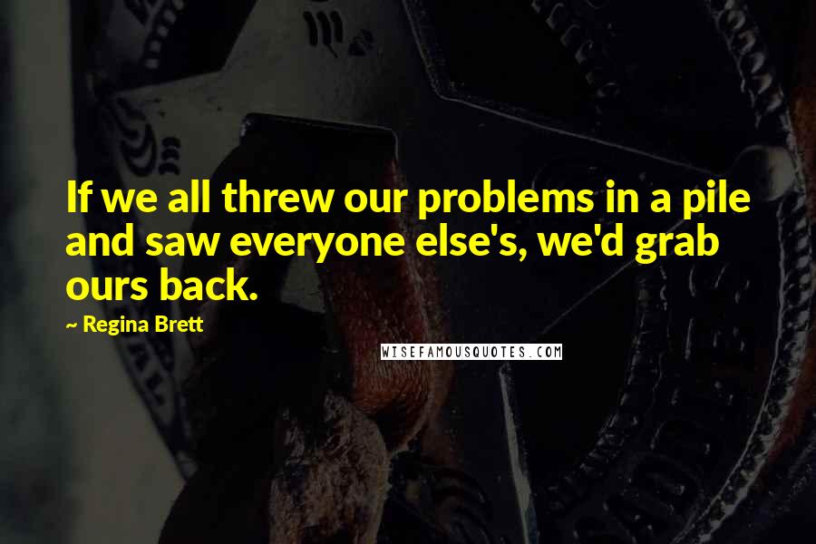 Regina Brett Quotes: If we all threw our problems in a pile and saw everyone else's, we'd grab ours back.