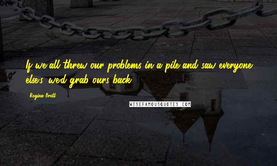 Regina Brett Quotes: If we all threw our problems in a pile and saw everyone else's, we'd grab ours back.