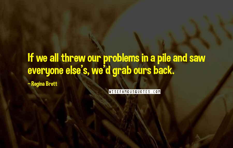 Regina Brett Quotes: If we all threw our problems in a pile and saw everyone else's, we'd grab ours back.
