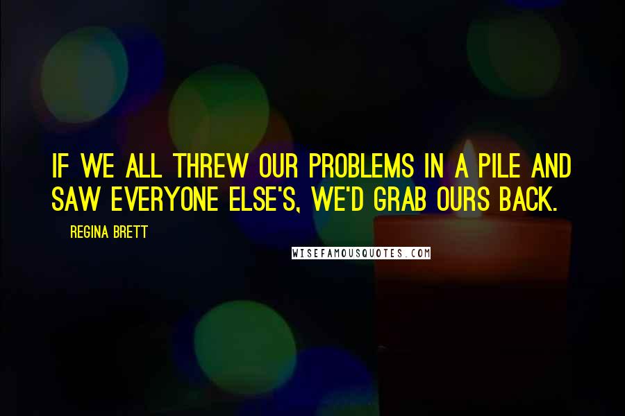 Regina Brett Quotes: If we all threw our problems in a pile and saw everyone else's, we'd grab ours back.