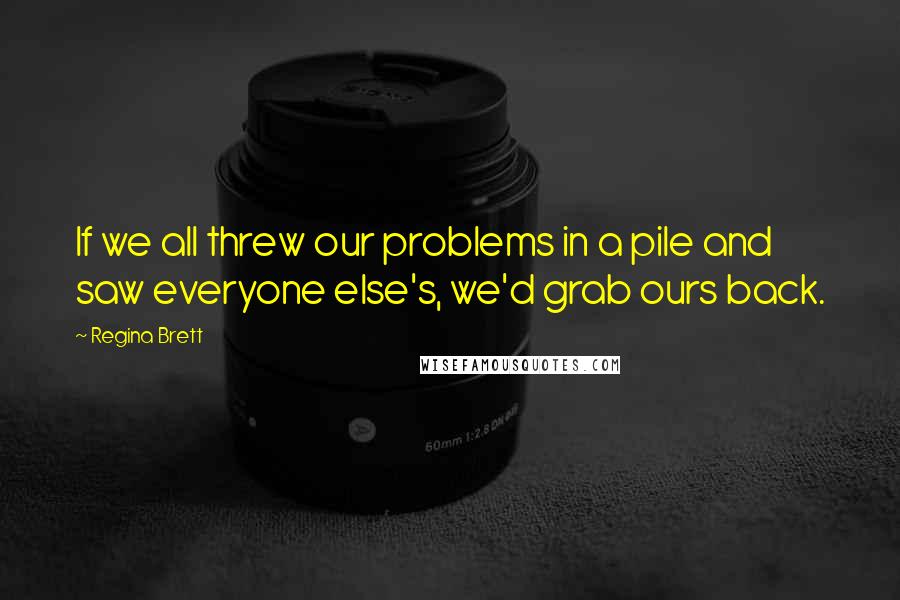 Regina Brett Quotes: If we all threw our problems in a pile and saw everyone else's, we'd grab ours back.