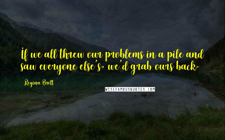 Regina Brett Quotes: If we all threw our problems in a pile and saw everyone else's, we'd grab ours back.