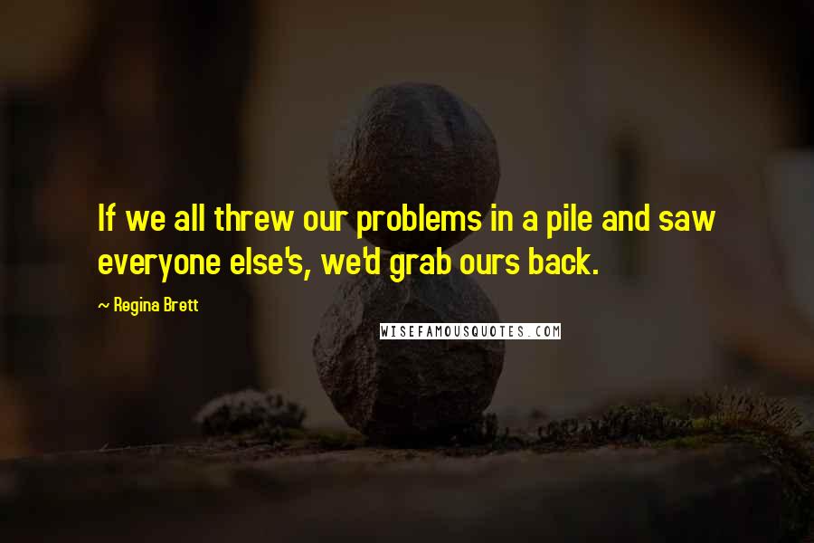 Regina Brett Quotes: If we all threw our problems in a pile and saw everyone else's, we'd grab ours back.