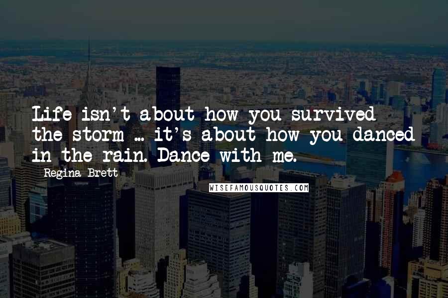 Regina Brett Quotes: Life isn't about how you survived the storm ... it's about how you danced in the rain. Dance with me.