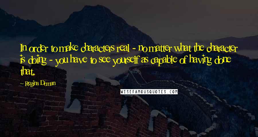 Regina Doman Quotes: In order to make characters real - no matter what the character is doing - you have to see yourself as capable of having done that.