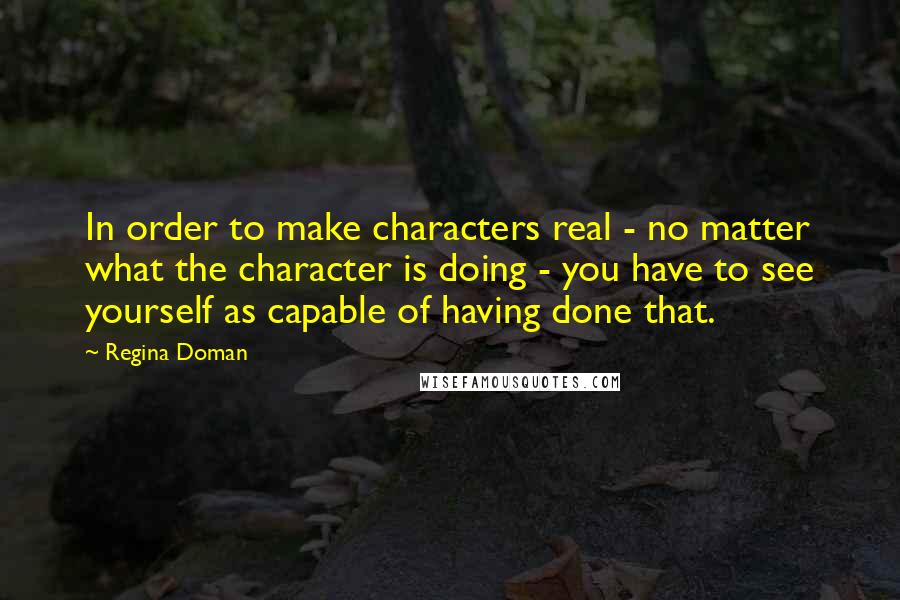 Regina Doman Quotes: In order to make characters real - no matter what the character is doing - you have to see yourself as capable of having done that.