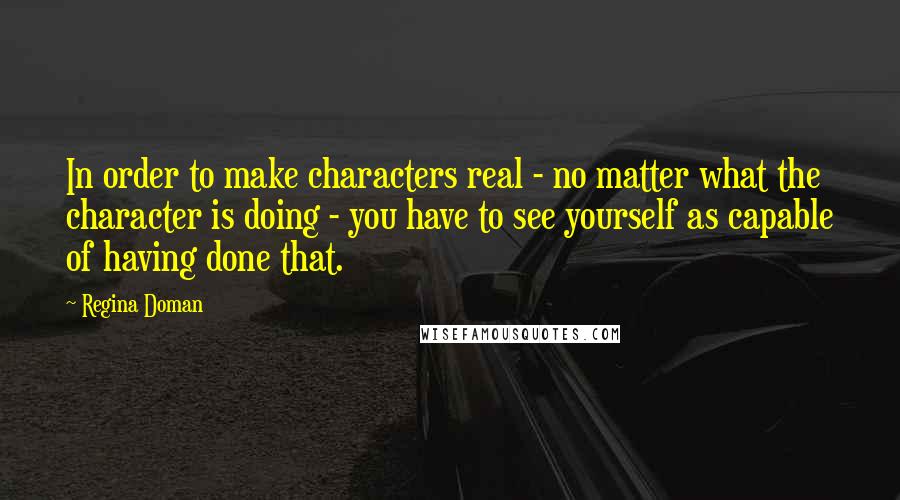 Regina Doman Quotes: In order to make characters real - no matter what the character is doing - you have to see yourself as capable of having done that.