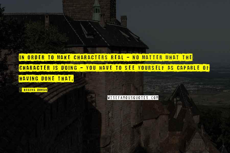 Regina Doman Quotes: In order to make characters real - no matter what the character is doing - you have to see yourself as capable of having done that.