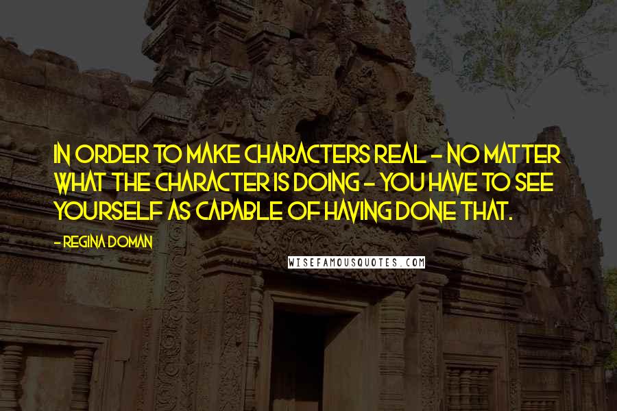 Regina Doman Quotes: In order to make characters real - no matter what the character is doing - you have to see yourself as capable of having done that.