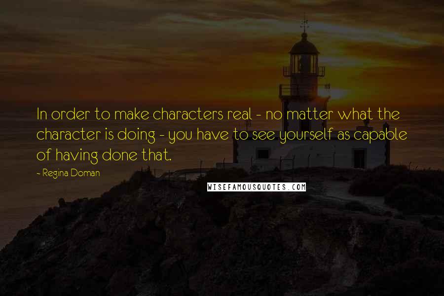 Regina Doman Quotes: In order to make characters real - no matter what the character is doing - you have to see yourself as capable of having done that.