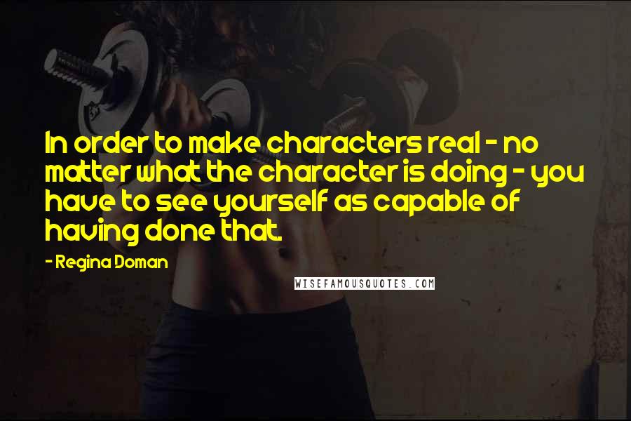 Regina Doman Quotes: In order to make characters real - no matter what the character is doing - you have to see yourself as capable of having done that.