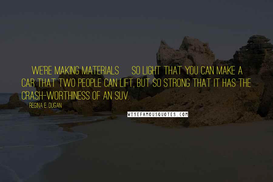 Regina E. Dugan Quotes: [We're making materials] so light that you can make a car that two people can lift, but so strong that it has the crash-worthiness of an SUV.