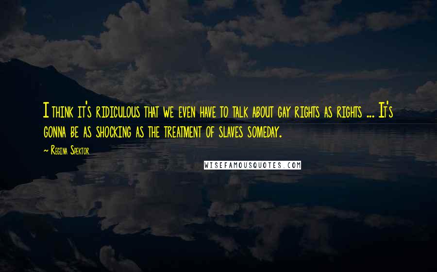 Regina Spektor Quotes: I think it's ridiculous that we even have to talk about gay rights as rights ... It's gonna be as shocking as the treatment of slaves someday.