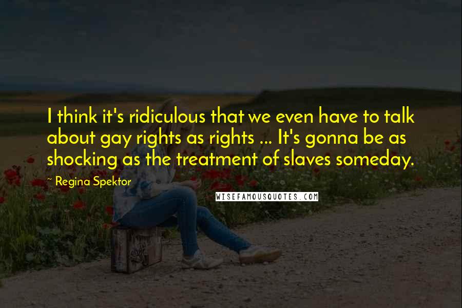 Regina Spektor Quotes: I think it's ridiculous that we even have to talk about gay rights as rights ... It's gonna be as shocking as the treatment of slaves someday.