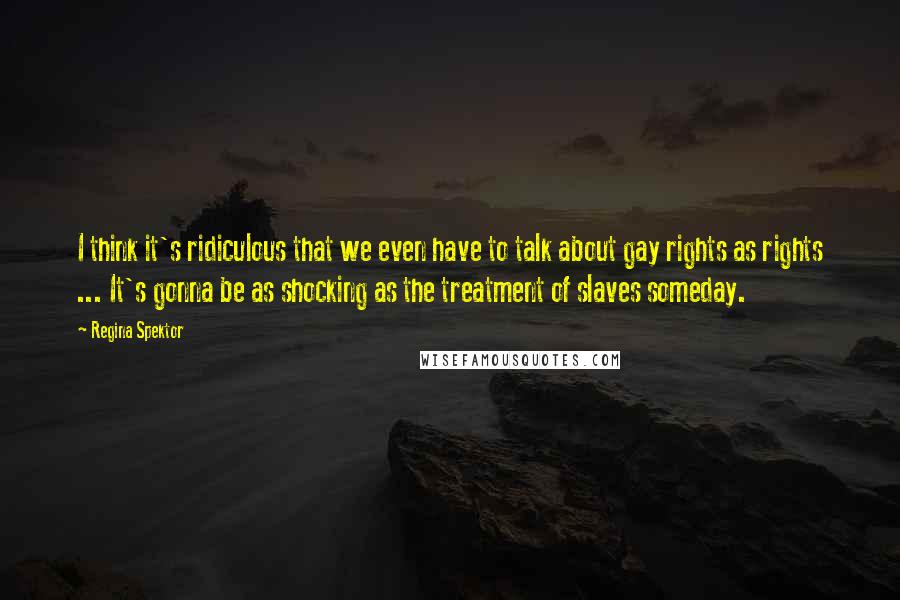 Regina Spektor Quotes: I think it's ridiculous that we even have to talk about gay rights as rights ... It's gonna be as shocking as the treatment of slaves someday.