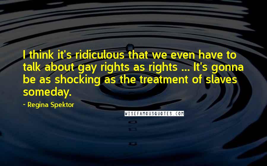 Regina Spektor Quotes: I think it's ridiculous that we even have to talk about gay rights as rights ... It's gonna be as shocking as the treatment of slaves someday.