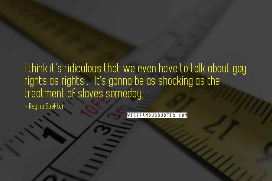 Regina Spektor Quotes: I think it's ridiculous that we even have to talk about gay rights as rights ... It's gonna be as shocking as the treatment of slaves someday.