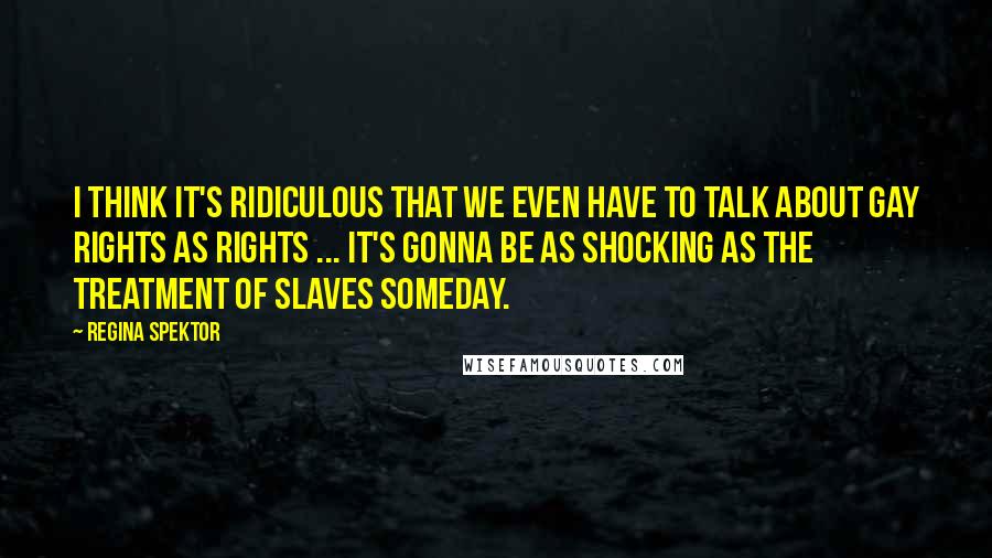 Regina Spektor Quotes: I think it's ridiculous that we even have to talk about gay rights as rights ... It's gonna be as shocking as the treatment of slaves someday.