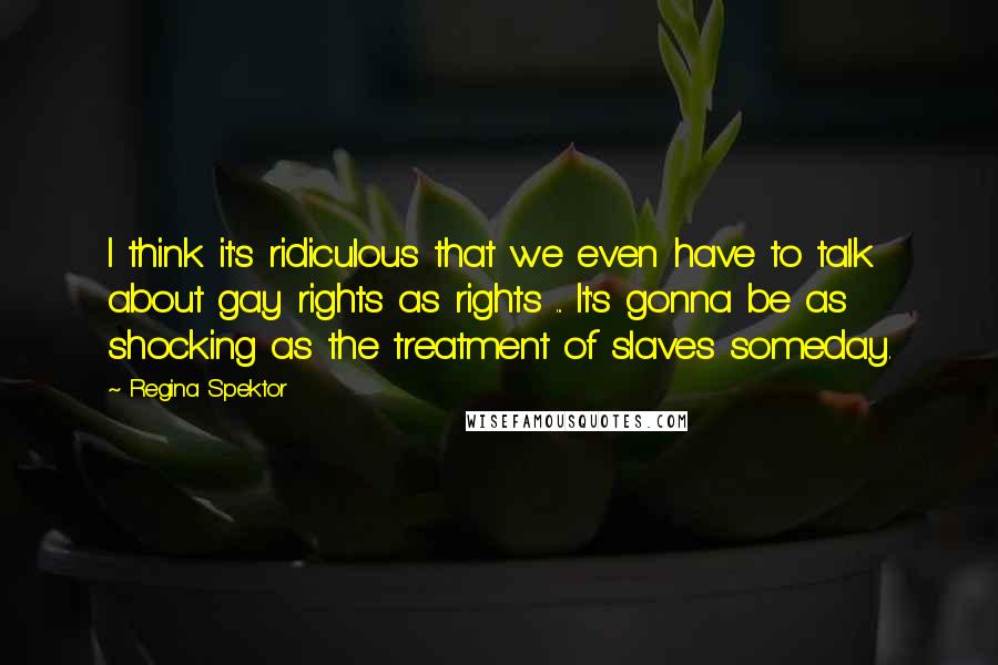 Regina Spektor Quotes: I think it's ridiculous that we even have to talk about gay rights as rights ... It's gonna be as shocking as the treatment of slaves someday.