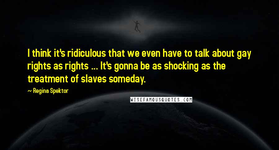 Regina Spektor Quotes: I think it's ridiculous that we even have to talk about gay rights as rights ... It's gonna be as shocking as the treatment of slaves someday.