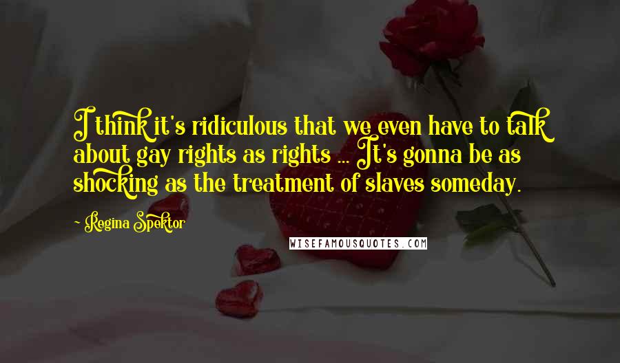 Regina Spektor Quotes: I think it's ridiculous that we even have to talk about gay rights as rights ... It's gonna be as shocking as the treatment of slaves someday.