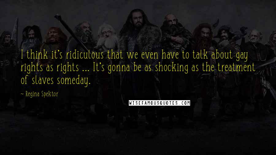 Regina Spektor Quotes: I think it's ridiculous that we even have to talk about gay rights as rights ... It's gonna be as shocking as the treatment of slaves someday.