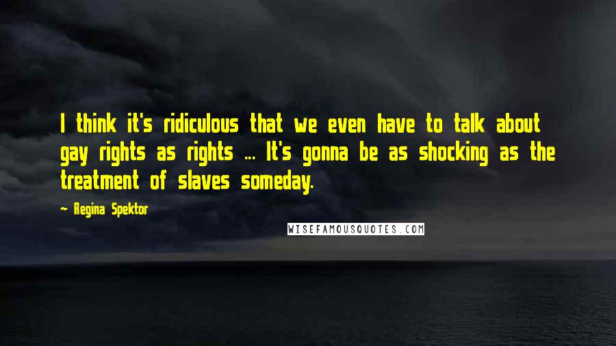 Regina Spektor Quotes: I think it's ridiculous that we even have to talk about gay rights as rights ... It's gonna be as shocking as the treatment of slaves someday.