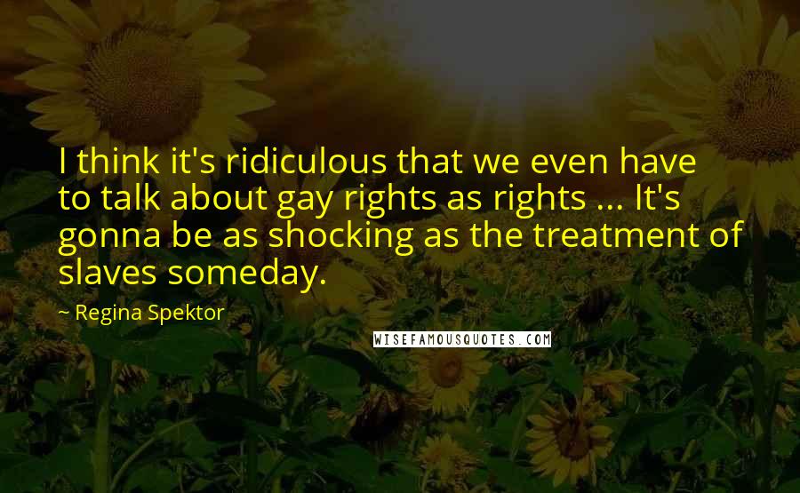 Regina Spektor Quotes: I think it's ridiculous that we even have to talk about gay rights as rights ... It's gonna be as shocking as the treatment of slaves someday.