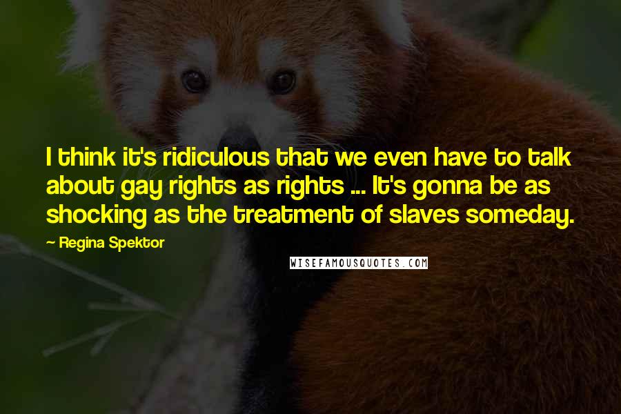Regina Spektor Quotes: I think it's ridiculous that we even have to talk about gay rights as rights ... It's gonna be as shocking as the treatment of slaves someday.