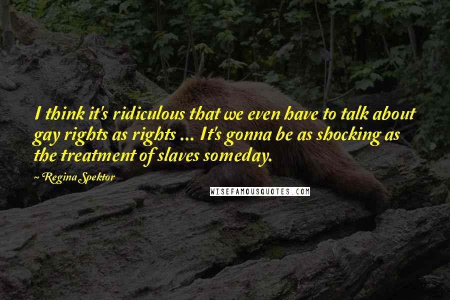 Regina Spektor Quotes: I think it's ridiculous that we even have to talk about gay rights as rights ... It's gonna be as shocking as the treatment of slaves someday.