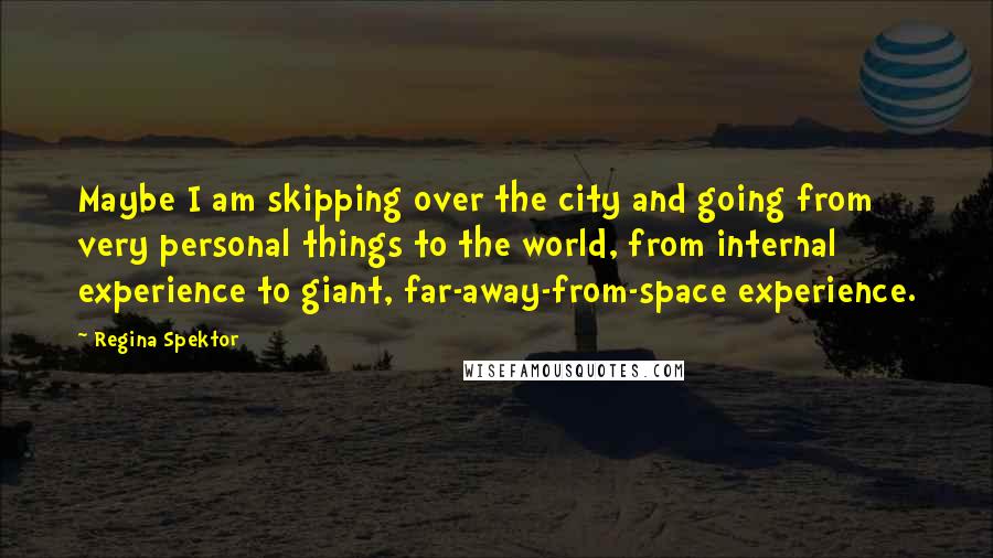 Regina Spektor Quotes: Maybe I am skipping over the city and going from very personal things to the world, from internal experience to giant, far-away-from-space experience.