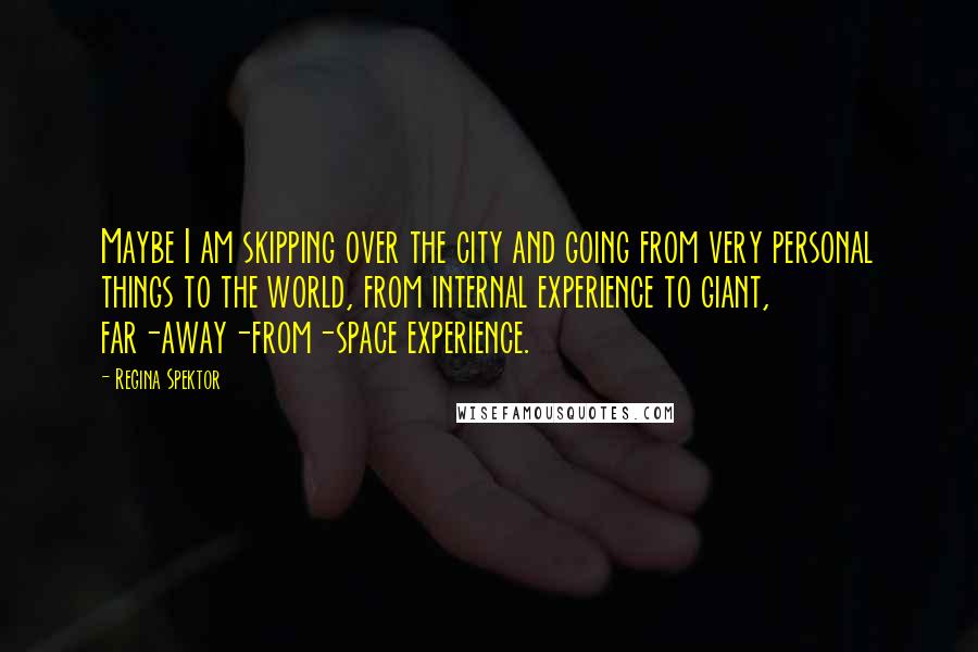 Regina Spektor Quotes: Maybe I am skipping over the city and going from very personal things to the world, from internal experience to giant, far-away-from-space experience.