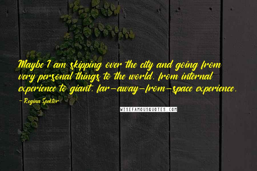 Regina Spektor Quotes: Maybe I am skipping over the city and going from very personal things to the world, from internal experience to giant, far-away-from-space experience.