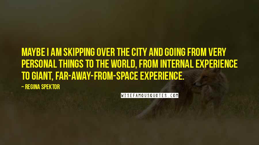 Regina Spektor Quotes: Maybe I am skipping over the city and going from very personal things to the world, from internal experience to giant, far-away-from-space experience.