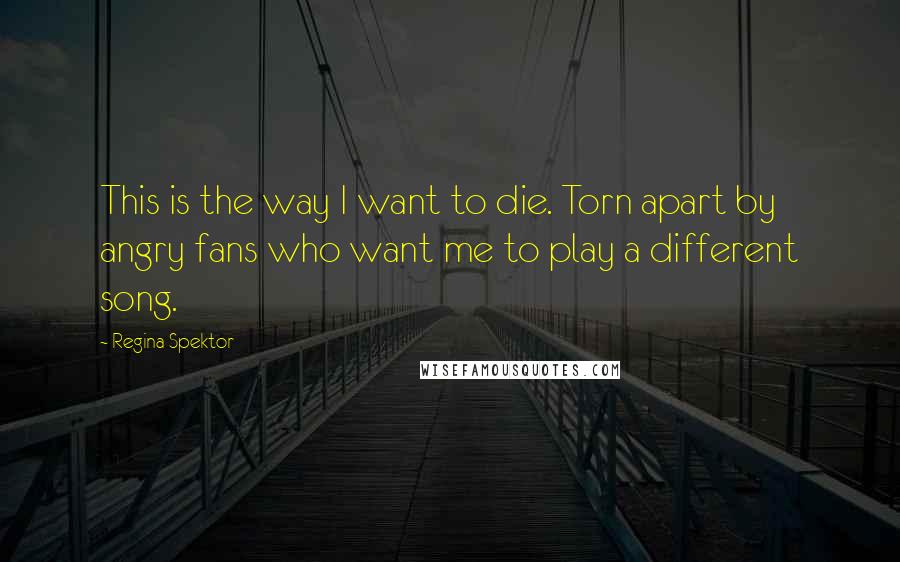 Regina Spektor Quotes: This is the way I want to die. Torn apart by angry fans who want me to play a different song.