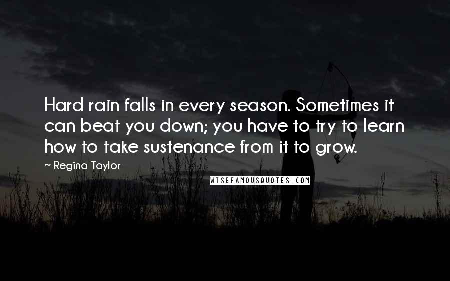 Regina Taylor Quotes: Hard rain falls in every season. Sometimes it can beat you down; you have to try to learn how to take sustenance from it to grow.