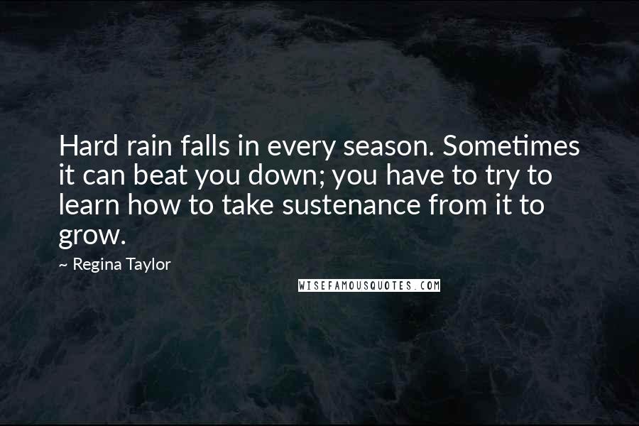Regina Taylor Quotes: Hard rain falls in every season. Sometimes it can beat you down; you have to try to learn how to take sustenance from it to grow.