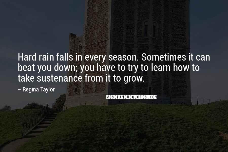 Regina Taylor Quotes: Hard rain falls in every season. Sometimes it can beat you down; you have to try to learn how to take sustenance from it to grow.