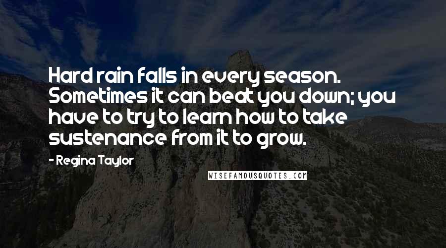 Regina Taylor Quotes: Hard rain falls in every season. Sometimes it can beat you down; you have to try to learn how to take sustenance from it to grow.