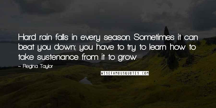 Regina Taylor Quotes: Hard rain falls in every season. Sometimes it can beat you down; you have to try to learn how to take sustenance from it to grow.