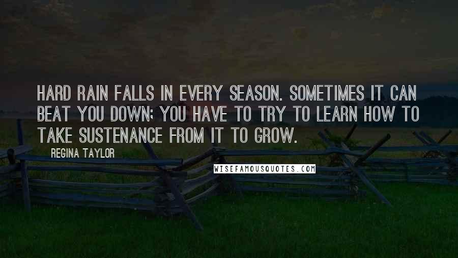 Regina Taylor Quotes: Hard rain falls in every season. Sometimes it can beat you down; you have to try to learn how to take sustenance from it to grow.