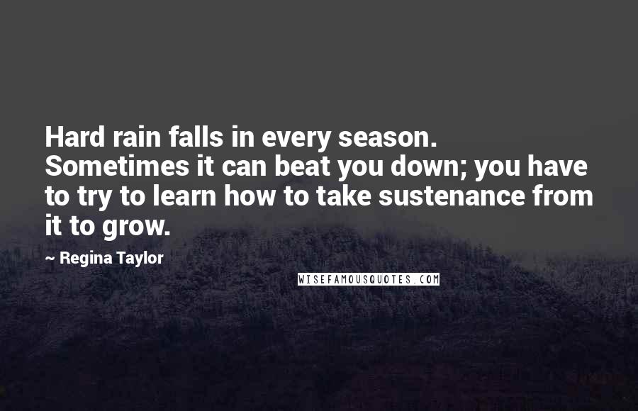 Regina Taylor Quotes: Hard rain falls in every season. Sometimes it can beat you down; you have to try to learn how to take sustenance from it to grow.