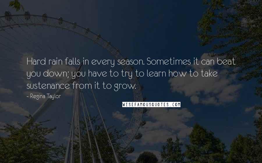 Regina Taylor Quotes: Hard rain falls in every season. Sometimes it can beat you down; you have to try to learn how to take sustenance from it to grow.