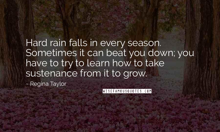 Regina Taylor Quotes: Hard rain falls in every season. Sometimes it can beat you down; you have to try to learn how to take sustenance from it to grow.