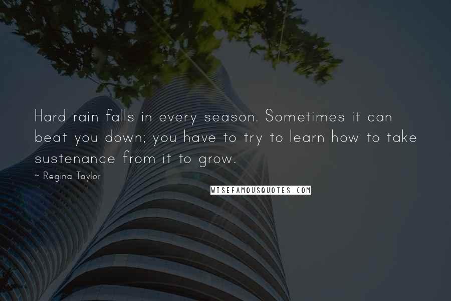 Regina Taylor Quotes: Hard rain falls in every season. Sometimes it can beat you down; you have to try to learn how to take sustenance from it to grow.