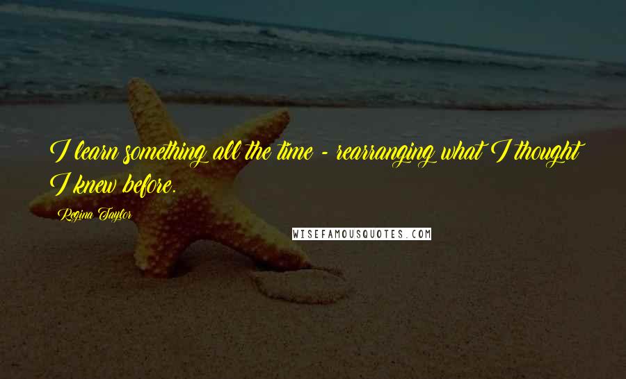 Regina Taylor Quotes: I learn something all the time - rearranging what I thought I knew before.