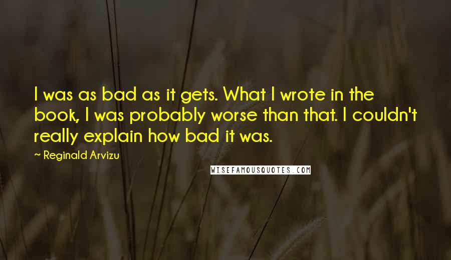 Reginald Arvizu Quotes: I was as bad as it gets. What I wrote in the book, I was probably worse than that. I couldn't really explain how bad it was.