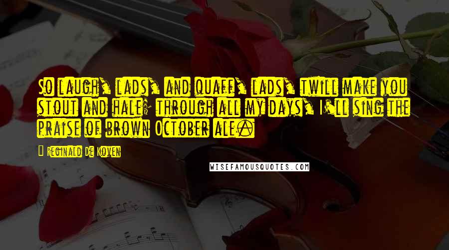 Reginald De Koven Quotes: So laugh, lads, and quaff, lads, twill make you stout and hale; through all my days, I'll sing the praise of brown October ale.