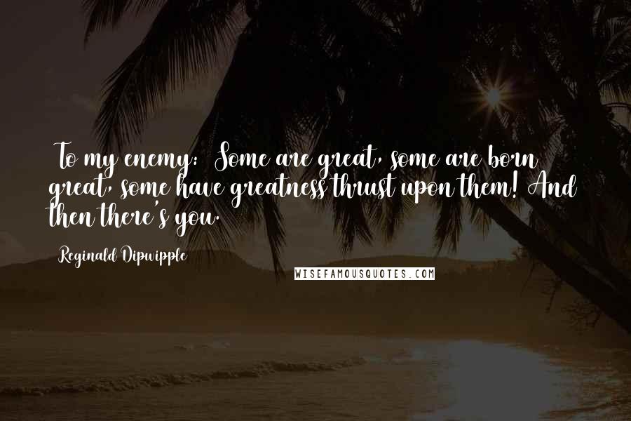 Reginald Dipwipple Quotes: [To my enemy:] Some are great, some are born great, some have greatness thrust upon them! And then there's you.