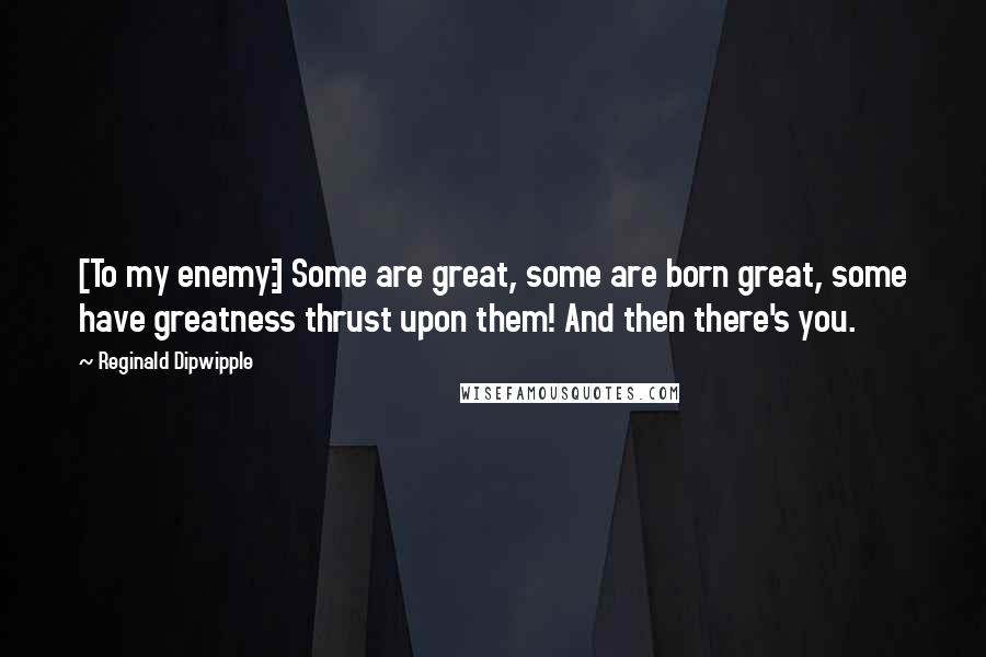Reginald Dipwipple Quotes: [To my enemy:] Some are great, some are born great, some have greatness thrust upon them! And then there's you.